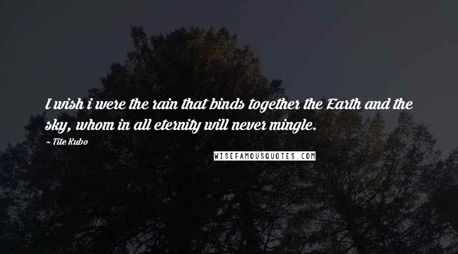 Tite Kubo Quotes: I wish i were the rain that binds together the Earth and the sky, whom in all eternity will never mingle.