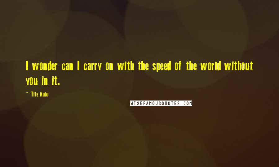 Tite Kubo Quotes: I wonder can I carry on with the speed of the world without you in it.