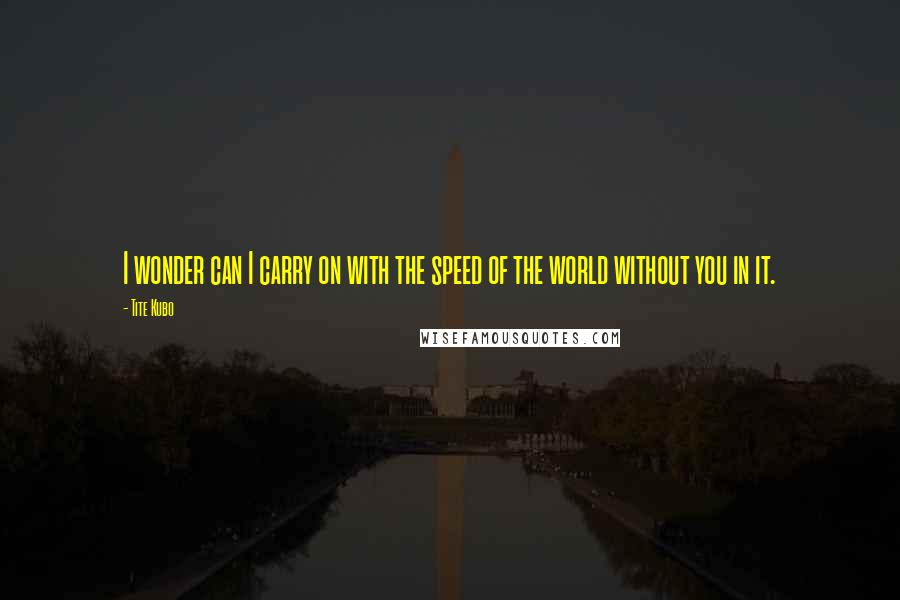 Tite Kubo Quotes: I wonder can I carry on with the speed of the world without you in it.