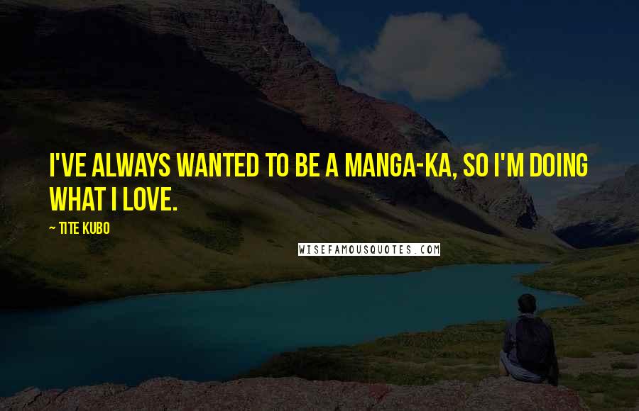 Tite Kubo Quotes: I've always wanted to be a manga-ka, so I'm doing what I love.