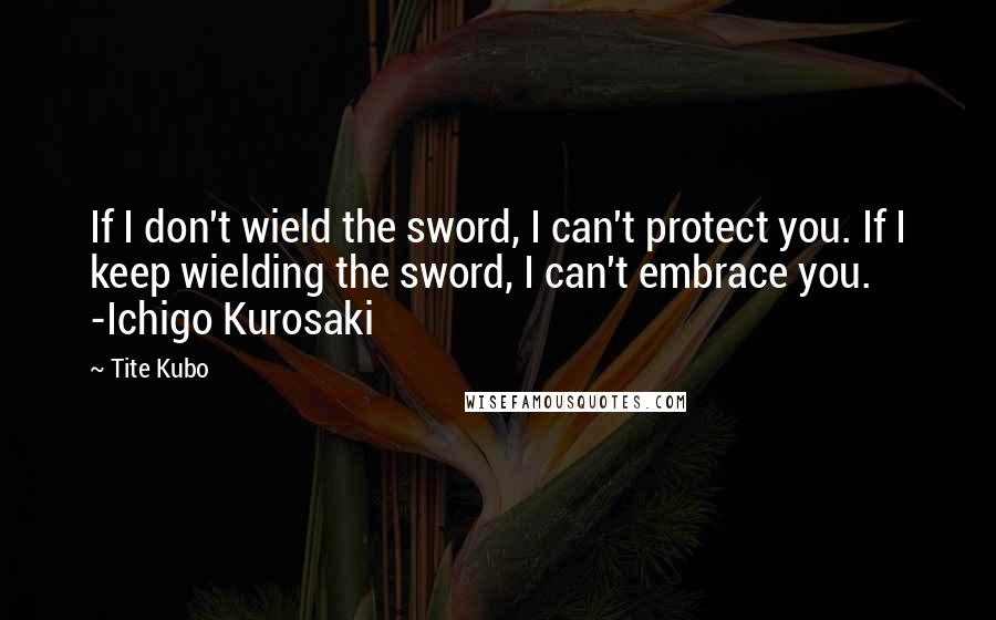 Tite Kubo Quotes: If I don't wield the sword, I can't protect you. If I keep wielding the sword, I can't embrace you. -Ichigo Kurosaki