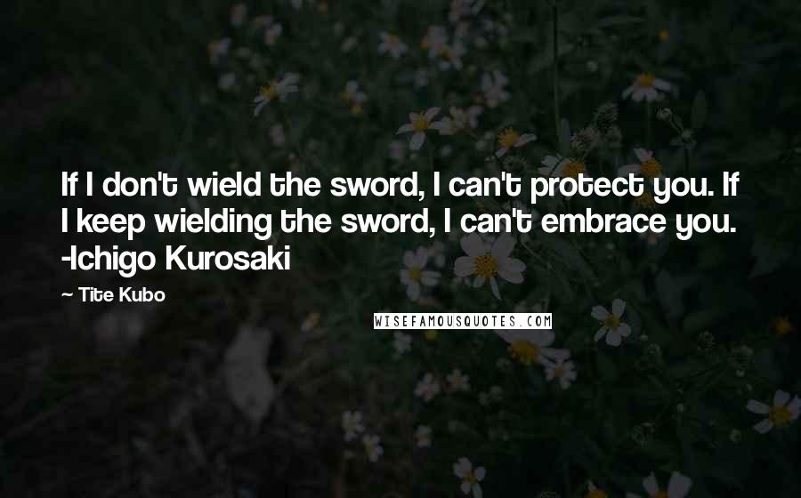 Tite Kubo Quotes: If I don't wield the sword, I can't protect you. If I keep wielding the sword, I can't embrace you. -Ichigo Kurosaki