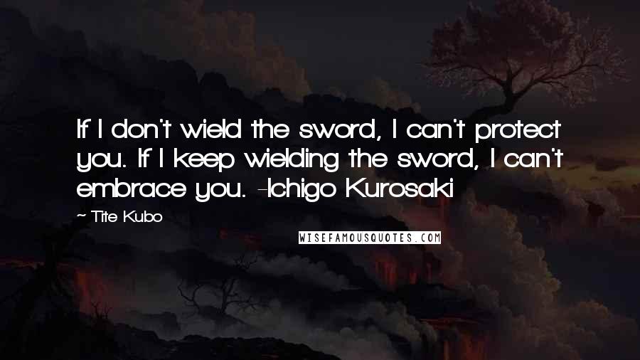 Tite Kubo Quotes: If I don't wield the sword, I can't protect you. If I keep wielding the sword, I can't embrace you. -Ichigo Kurosaki