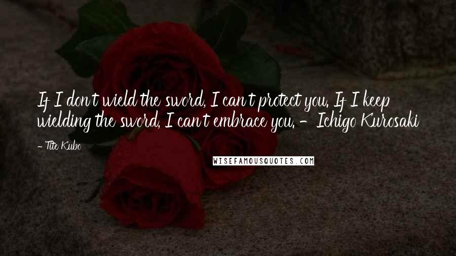 Tite Kubo Quotes: If I don't wield the sword, I can't protect you. If I keep wielding the sword, I can't embrace you. -Ichigo Kurosaki