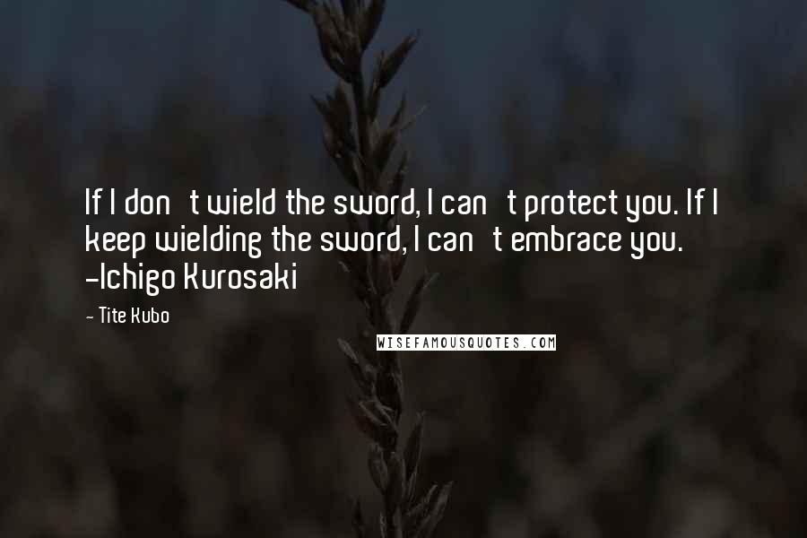 Tite Kubo Quotes: If I don't wield the sword, I can't protect you. If I keep wielding the sword, I can't embrace you. -Ichigo Kurosaki