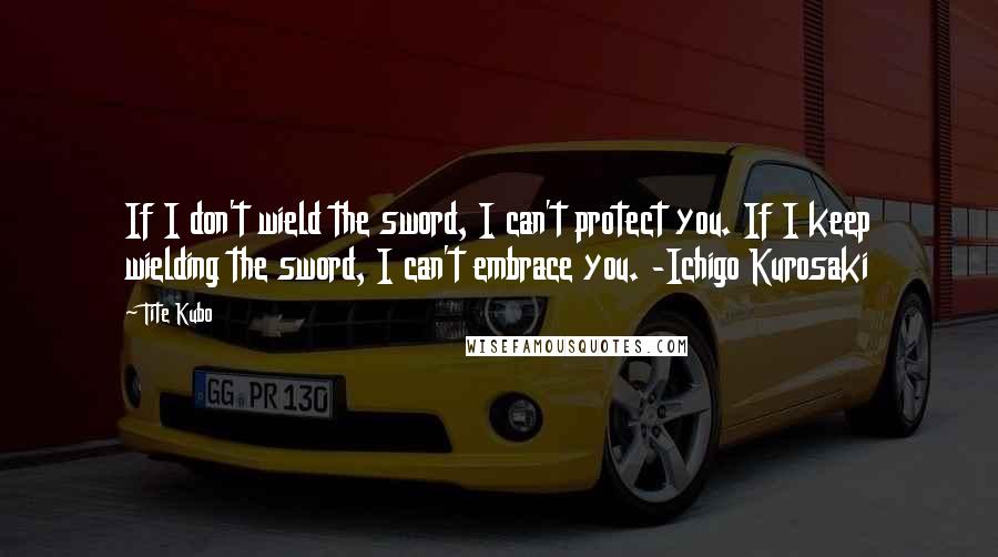 Tite Kubo Quotes: If I don't wield the sword, I can't protect you. If I keep wielding the sword, I can't embrace you. -Ichigo Kurosaki