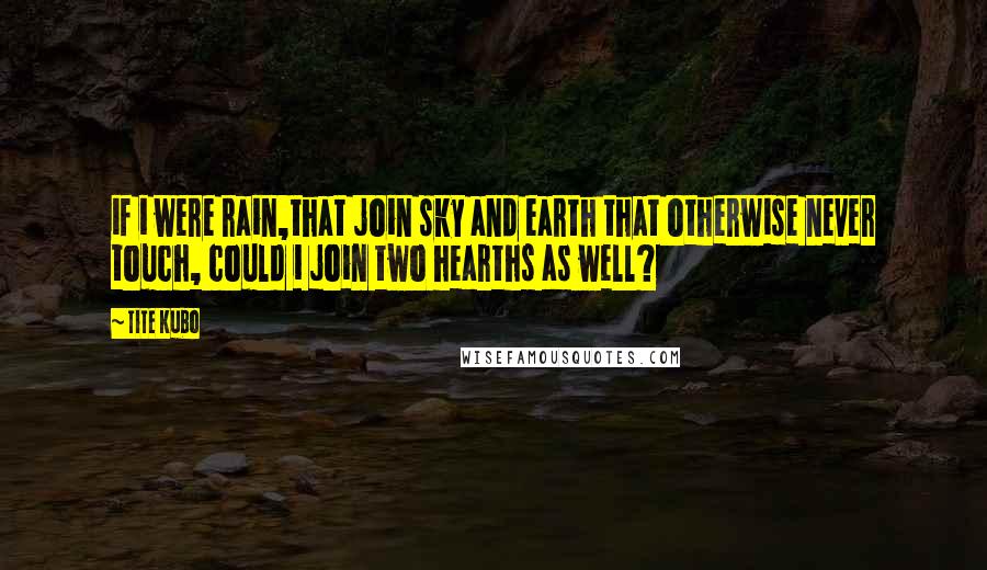 Tite Kubo Quotes: if i were rain,that join sky and earth that otherwise never touch, could i join two hearths as well?