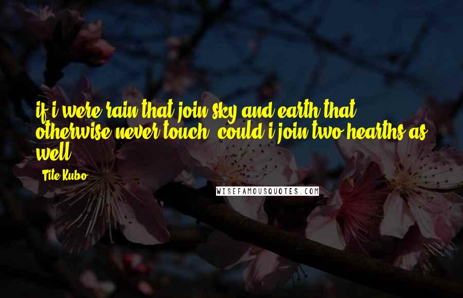 Tite Kubo Quotes: if i were rain,that join sky and earth that otherwise never touch, could i join two hearths as well?