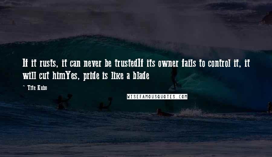 Tite Kubo Quotes: If it rusts, it can never be trustedIf its owner fails to control it, it will cut himYes, pride is like a blade