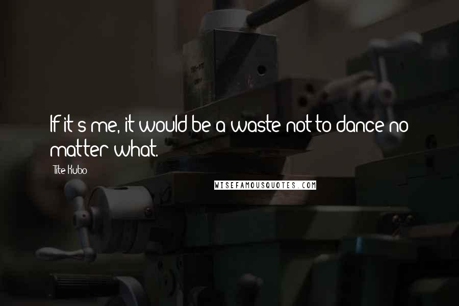 Tite Kubo Quotes: If it's me, it would be a waste not to dance no matter what.