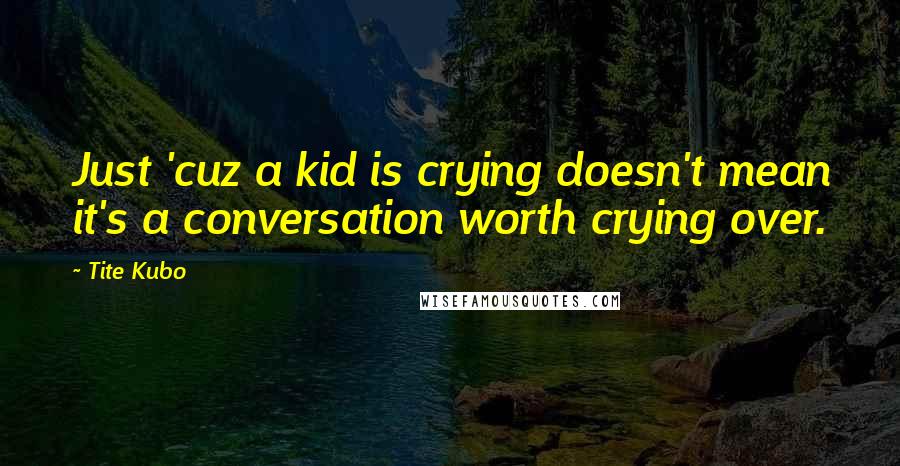 Tite Kubo Quotes: Just 'cuz a kid is crying doesn't mean it's a conversation worth crying over.