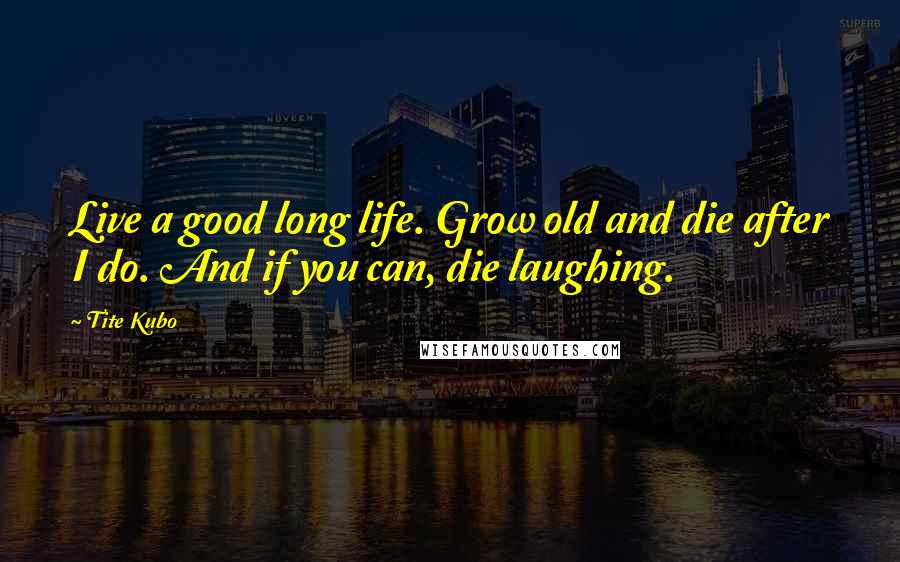 Tite Kubo Quotes: Live a good long life. Grow old and die after I do. And if you can, die laughing.