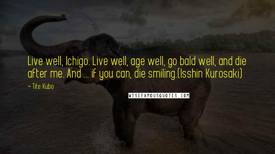 Tite Kubo Quotes: Live well, Ichigo. Live well, age well, go bald well, and die after me. And ... if you can, die smiling.(Isshin Kurosaki)