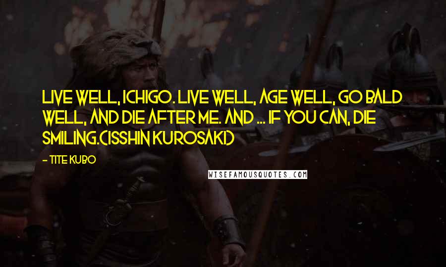 Tite Kubo Quotes: Live well, Ichigo. Live well, age well, go bald well, and die after me. And ... if you can, die smiling.(Isshin Kurosaki)