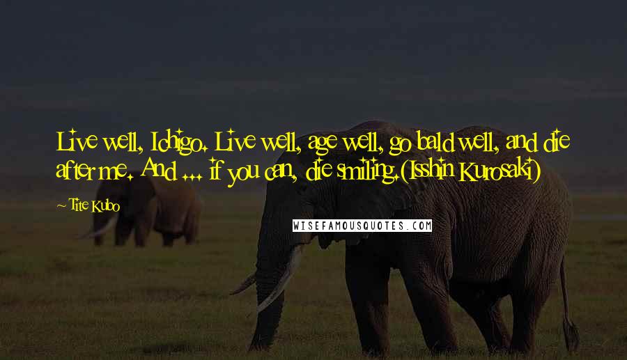 Tite Kubo Quotes: Live well, Ichigo. Live well, age well, go bald well, and die after me. And ... if you can, die smiling.(Isshin Kurosaki)