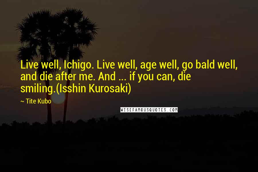 Tite Kubo Quotes: Live well, Ichigo. Live well, age well, go bald well, and die after me. And ... if you can, die smiling.(Isshin Kurosaki)