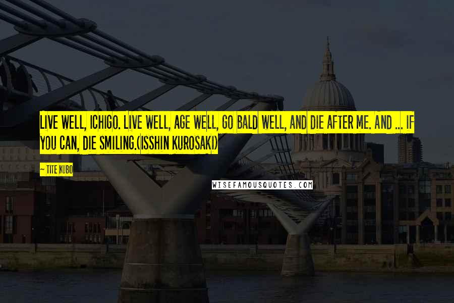 Tite Kubo Quotes: Live well, Ichigo. Live well, age well, go bald well, and die after me. And ... if you can, die smiling.(Isshin Kurosaki)
