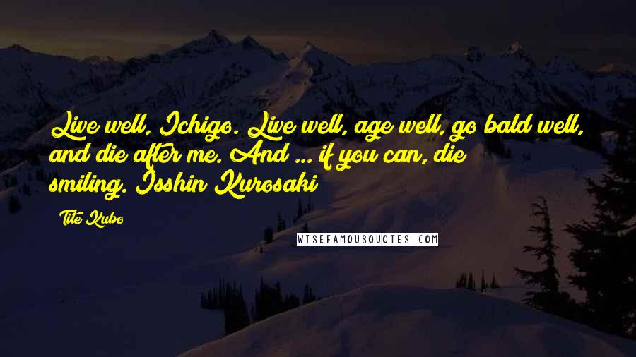 Tite Kubo Quotes: Live well, Ichigo. Live well, age well, go bald well, and die after me. And ... if you can, die smiling.(Isshin Kurosaki)