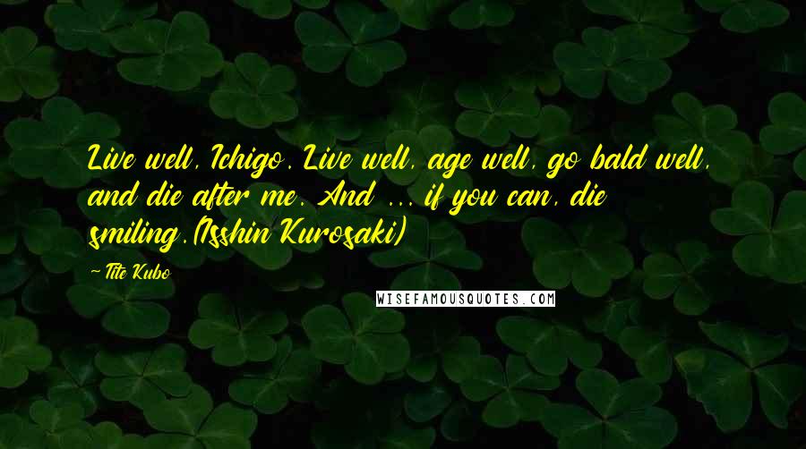 Tite Kubo Quotes: Live well, Ichigo. Live well, age well, go bald well, and die after me. And ... if you can, die smiling.(Isshin Kurosaki)