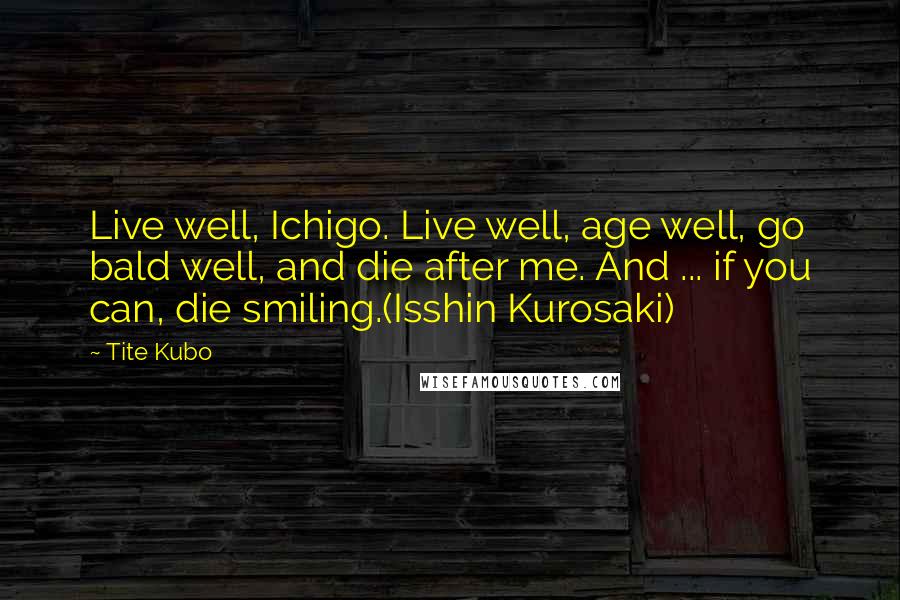 Tite Kubo Quotes: Live well, Ichigo. Live well, age well, go bald well, and die after me. And ... if you can, die smiling.(Isshin Kurosaki)