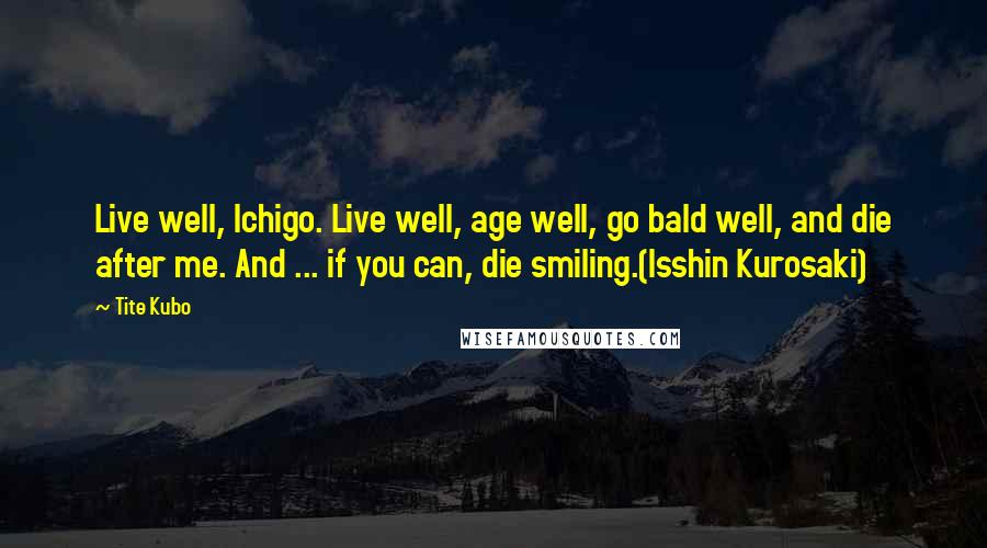 Tite Kubo Quotes: Live well, Ichigo. Live well, age well, go bald well, and die after me. And ... if you can, die smiling.(Isshin Kurosaki)