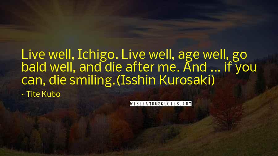 Tite Kubo Quotes: Live well, Ichigo. Live well, age well, go bald well, and die after me. And ... if you can, die smiling.(Isshin Kurosaki)