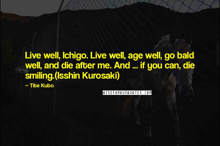 Tite Kubo Quotes: Live well, Ichigo. Live well, age well, go bald well, and die after me. And ... if you can, die smiling.(Isshin Kurosaki)