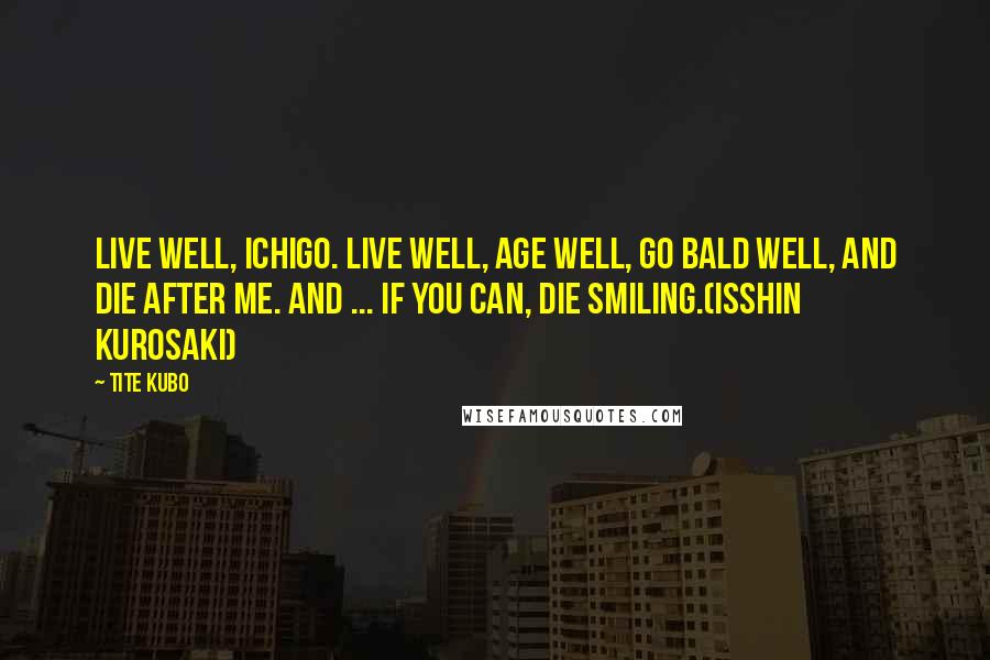 Tite Kubo Quotes: Live well, Ichigo. Live well, age well, go bald well, and die after me. And ... if you can, die smiling.(Isshin Kurosaki)