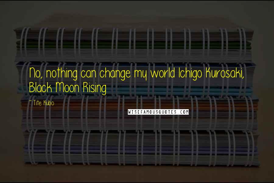 Tite Kubo Quotes: No, nothing can change my world Ichigo Kurosaki, Black Moon Rising