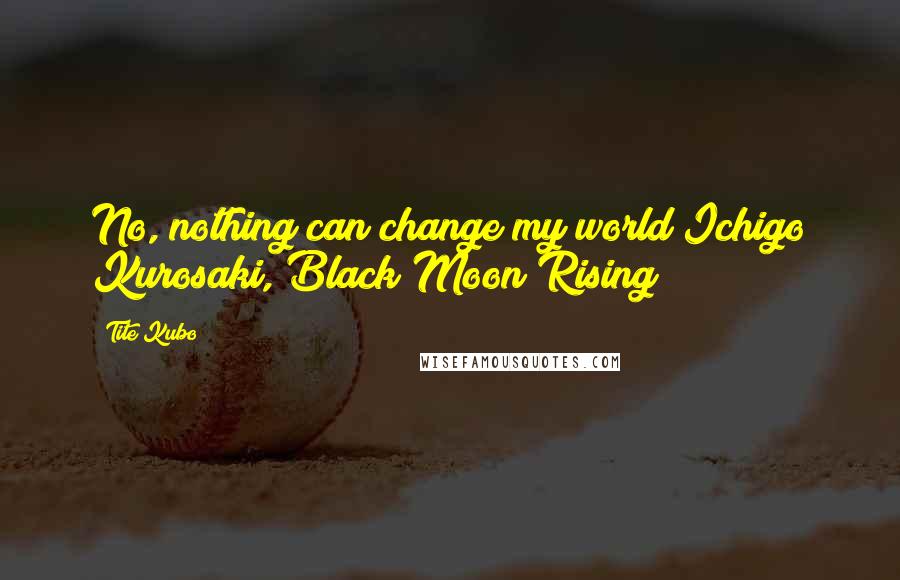 Tite Kubo Quotes: No, nothing can change my world Ichigo Kurosaki, Black Moon Rising