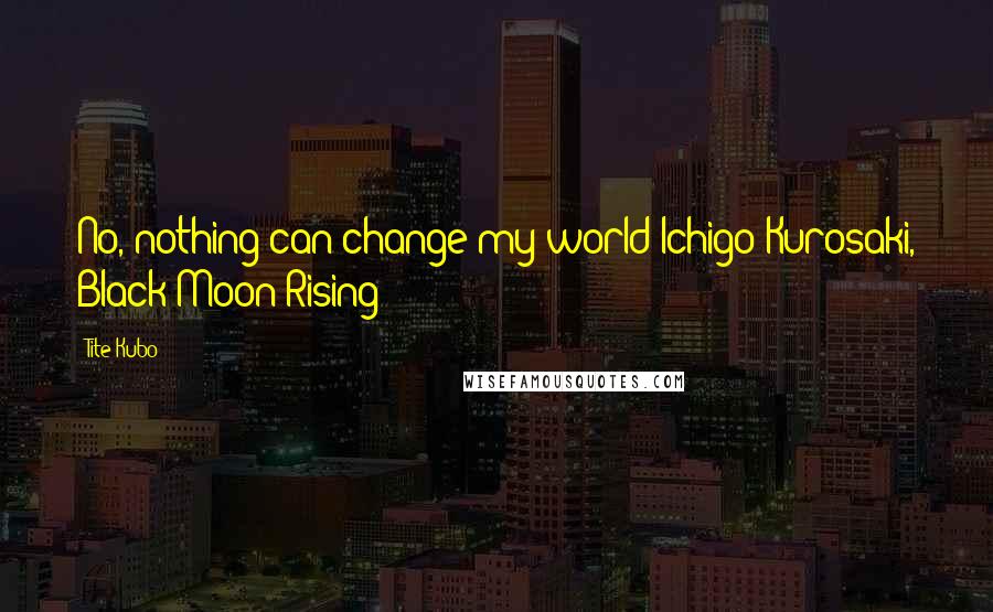 Tite Kubo Quotes: No, nothing can change my world Ichigo Kurosaki, Black Moon Rising