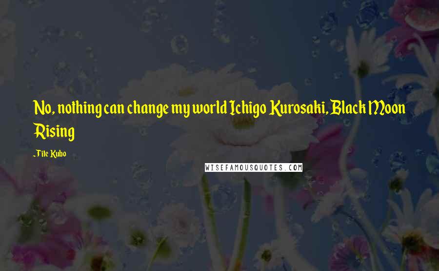 Tite Kubo Quotes: No, nothing can change my world Ichigo Kurosaki, Black Moon Rising