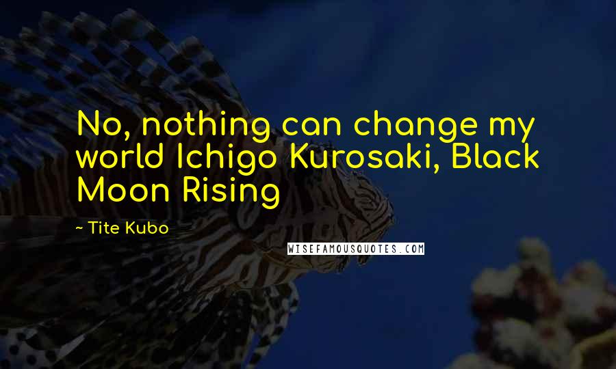 Tite Kubo Quotes: No, nothing can change my world Ichigo Kurosaki, Black Moon Rising