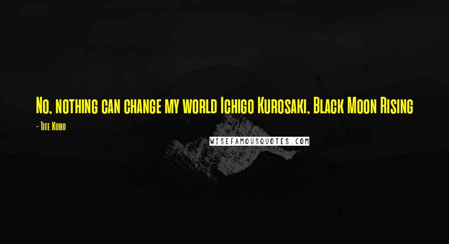 Tite Kubo Quotes: No, nothing can change my world Ichigo Kurosaki, Black Moon Rising