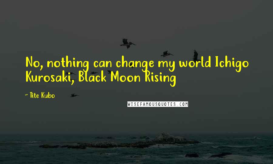 Tite Kubo Quotes: No, nothing can change my world Ichigo Kurosaki, Black Moon Rising