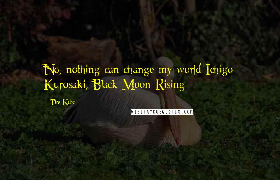 Tite Kubo Quotes: No, nothing can change my world Ichigo Kurosaki, Black Moon Rising