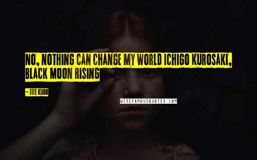 Tite Kubo Quotes: No, nothing can change my world Ichigo Kurosaki, Black Moon Rising