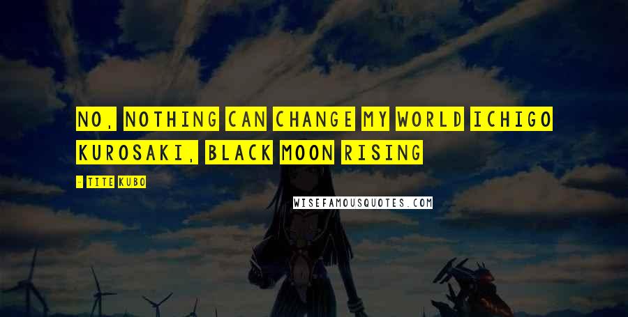 Tite Kubo Quotes: No, nothing can change my world Ichigo Kurosaki, Black Moon Rising