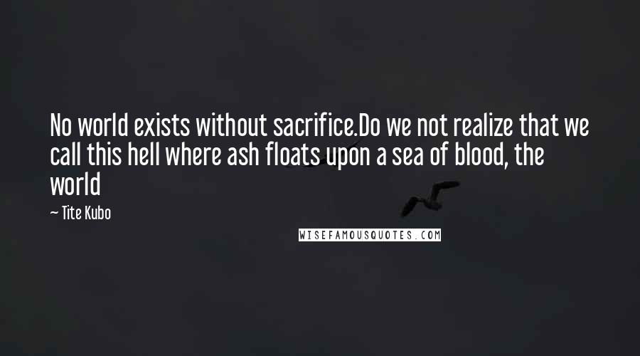 Tite Kubo Quotes: No world exists without sacrifice.Do we not realize that we call this hell where ash floats upon a sea of blood, the world