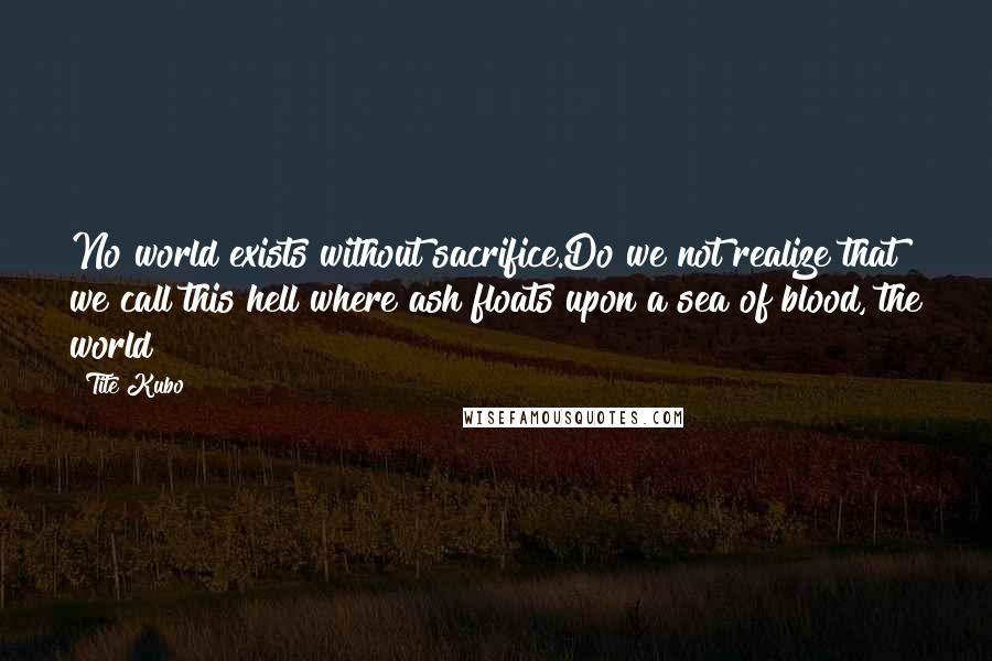 Tite Kubo Quotes: No world exists without sacrifice.Do we not realize that we call this hell where ash floats upon a sea of blood, the world