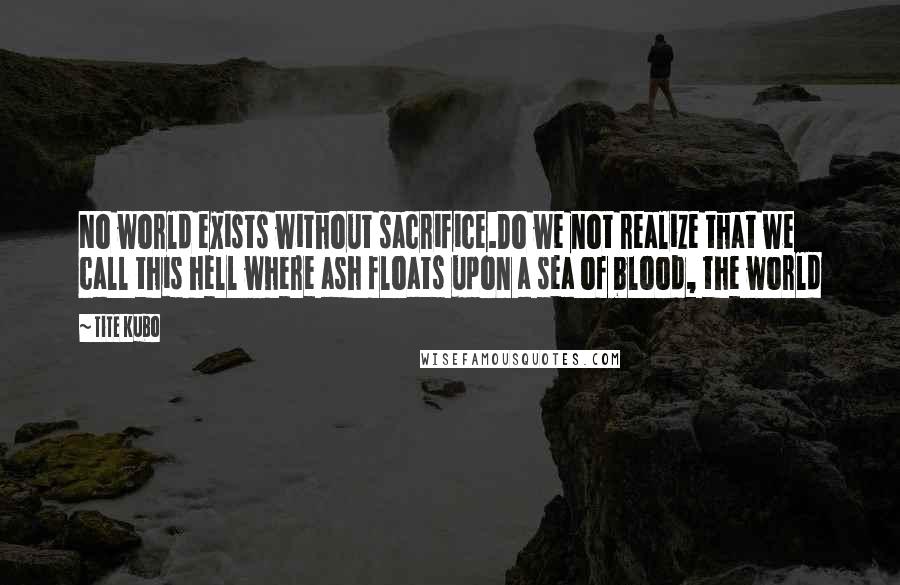 Tite Kubo Quotes: No world exists without sacrifice.Do we not realize that we call this hell where ash floats upon a sea of blood, the world