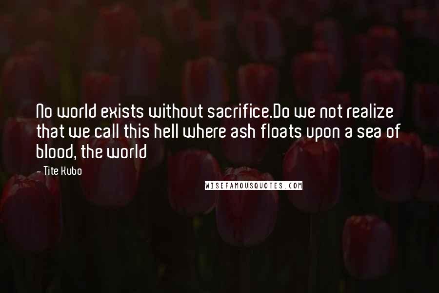 Tite Kubo Quotes: No world exists without sacrifice.Do we not realize that we call this hell where ash floats upon a sea of blood, the world