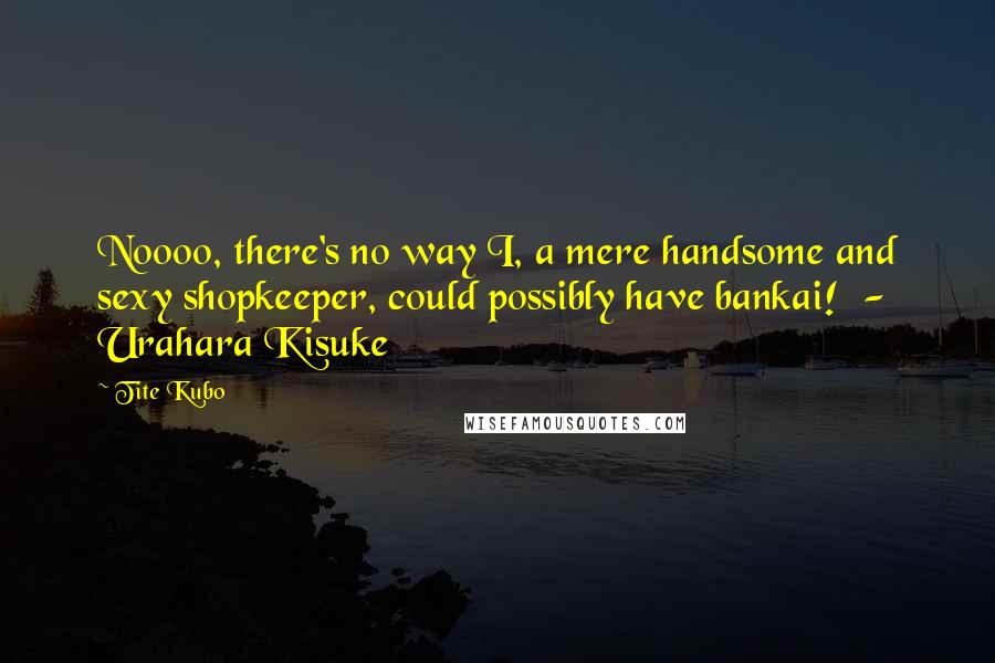 Tite Kubo Quotes: Noooo, there's no way I, a mere handsome and sexy shopkeeper, could possibly have bankai!  -  Urahara Kisuke