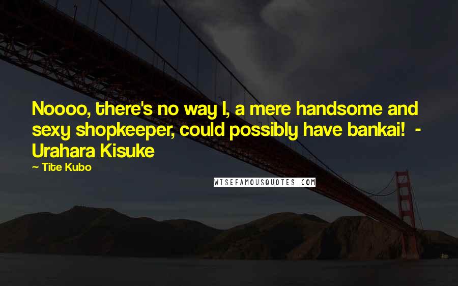 Tite Kubo Quotes: Noooo, there's no way I, a mere handsome and sexy shopkeeper, could possibly have bankai!  -  Urahara Kisuke