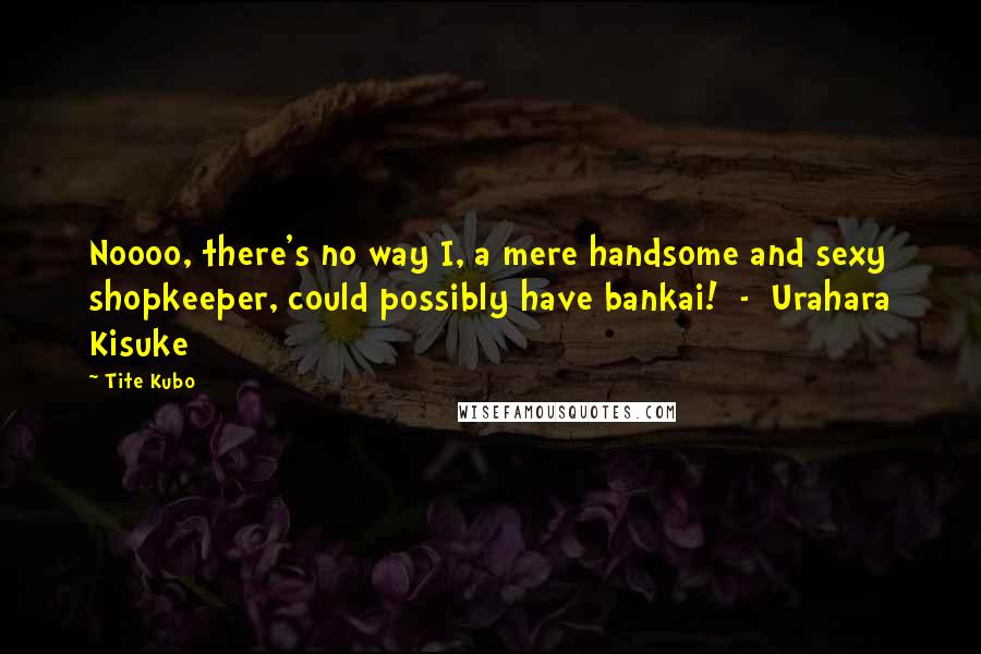 Tite Kubo Quotes: Noooo, there's no way I, a mere handsome and sexy shopkeeper, could possibly have bankai!  -  Urahara Kisuke