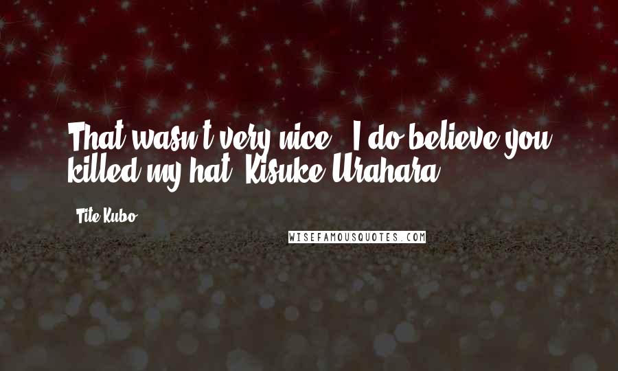 Tite Kubo Quotes: That wasn't very nice...I do believe you killed my hat.~Kisuke Urahara