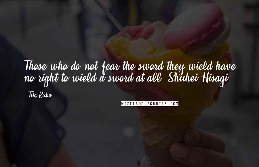 Tite Kubo Quotes: Those who do not fear the sword they wield have no right to wield a sword at all.~Shuhei Hisagi
