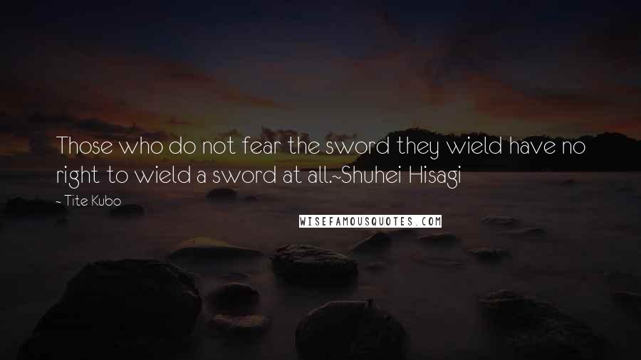 Tite Kubo Quotes: Those who do not fear the sword they wield have no right to wield a sword at all.~Shuhei Hisagi