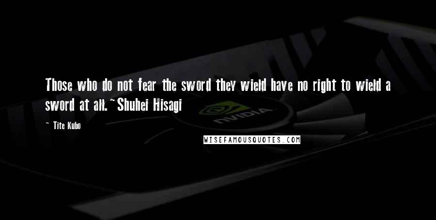 Tite Kubo Quotes: Those who do not fear the sword they wield have no right to wield a sword at all.~Shuhei Hisagi