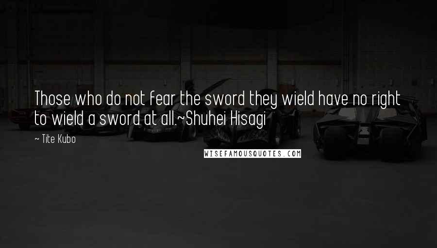 Tite Kubo Quotes: Those who do not fear the sword they wield have no right to wield a sword at all.~Shuhei Hisagi